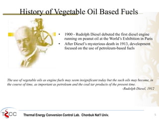 Thermal Energy Conversion Control Lab. Chonbuk Nat’I Univ. 5
History of Vegetable Oil Based Fuels
The use of vegetable oils as engine fuels may seem insignificant today but the such oils may become, in
the course of time, as important as petroleum and the coal tar products of the present time.
-Rudolph Diesel, 1912
• 1900 - Rudolph Diesel debuted the first diesel engine
running on peanut oil at the World’s Exhibition in Paris
• After Diesel’s mysterious death in 1913, development
focused on the use of petroleum-based fuels
 
