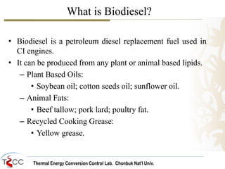 Thermal Energy Conversion Control Lab. Chonbuk Nat’I Univ.
What is Biodiesel?
• Biodiesel is a petroleum diesel replacement fuel used in
CI engines.
• It can be produced from any plant or animal based lipids.
– Plant Based Oils:
• Soybean oil; cotton seeds oil; sunflower oil.
– Animal Fats:
• Beef tallow; pork lard; poultry fat.
– Recycled Cooking Grease:
• Yellow grease.
 