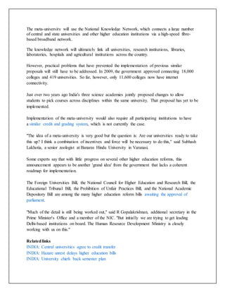 The meta-university will use the National Knowledge Network, which connects a large number
of central and state universities and other higher education institutions via a high-speed fibre-
based broadband network.
The knowledge network will ultimately link all universities, research institutions, libraries,
laboratories, hospitals and agricultural institutions across the country.
However, practical problems that have prevented the implementation of previous similar
proposals will still have to be addressed. In 2009, the government approved connecting 18,000
colleges and 419 universities. So far, however, only 11,600 colleges now have internet
connectivity.
Just over two years ago India's three science academies jointly proposed changes to allow
students to pick courses across disciplines within the same university. That proposal has yet to be
implemented.
Implementation of the meta-university would also require all participating institutions to have
a similar credit and grading system, which is not currently the case.
"The idea of a meta-university is very good but the question is: Are our universities ready to take
this up? I think a combination of incentives and force will be necessary to do this," said Subhash
Lakhotia, a senior zoologist at Banaras Hindu University in Varanasi.
Some experts say that with little progress on several other higher education reforms, this
announcement appears to be another 'grand idea' from the government that lacks a coherent
roadmap for implementation.
The Foreign Universities Bill, the National Council for Higher Education and Research Bill, the
Educational Tribunal Bill, the Prohibition of Unfair Practices Bill, and the National Academic
Depository Bill are among the many higher education reform bills awaiting the approval of
parliament.
"Much of the detail is still being worked out," said R Gopalakrishnan, additional secretary in the
Prime Minister's Office and a member of the NIC. "But initially we are trying to get leading
Delhi-based institutions on board. The Human Resource Development Ministry is closely
working with us on this."
Relatedlinks
INDIA: Central universities agree to credit transfer
INDIA: Hazare unrest delays higher education bills
INDIA: University chiefs back semester plan
 