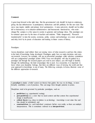 Comment
A great leap forward at the right time. But the governmental role shouldl be kept at a minimum,
giving the due infrastructure to participatory institutions and full publicity for this new deal. This
move may inspire middle and primary level participation. A meta-university shouldl not be either
left to bureaucracy or to educator-administrators and bureaucratic functionaries, who resist
change.The campus is a free space in society to generate and exchange ideas. This paradigm can
be ventured upon now by the mass of teachers and students. 'Think dangerously', 'Research
translationally' to take the society, economy, polity, science and technology on a more advanced
and risky level by its praxis of education and training in future course of history.
Paradigms:
Across disciplines (and within) there are varying views of what research is and how this relates
to the kind of knowledge being developed. Paradigms guide how we make decisions and carry
out research. Lawyers, for example, will use an adversarial paradigm while selection committees
will use a judgemental paradigm (Guba 1990). Your own discipline will also be guided by a
paradigm and through the research papers you read in your subject, you will begin to identify,
through the methodology the kind of paradigm that is used. As a researcher, it is important to
know where your discipline belongs, that there are different ways of viewing the world and that
your approach to knowledge is one of many. The following concepts, in boxes, illustrate some of
the different approaches to research.
A paradigm is simply a belief system (or theory) that guides the way we do things, or more
formally establishes a set of practices. This can range from thought patterns to action.
Disciplines tend to be governed by particular paradigms, such as:
 positivism (e.g. experimental testing),
 post positivism (i.e. a view that we need context and that context free experimental
design is insufficient)
 critical theory (e.g. ideas in relation to an ideology - knowledge is not value free and
bias should be articulated) and
 constructivism (i.e. each individual constructs his/her own reality so there are multiple
interpretations. This is sometimes referred to as interpretivism).
 