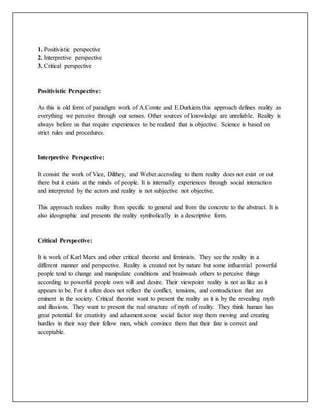 1. Positivistic perspective
2. Interpretive perspective
3. Critical perspective
Positivistic Perspective:
As this is old form of paradigm work of A.Comte and E.Durkiem.this approach defines reality as
everything we perceive through our senses. Other sources of knowledge are unreliable. Reality is
always before us that require experiences to be realized that is objective. Science is based on
strict rules and procedures.
Interpretive Perspective:
It consist the work of Vice, Dilthey, and Weber.accroding to them reality does not exist or out
there but it exists at the minds of people. It is internally experiences through social interaction
and interpreted by the actors and reality is not subjective not objective.
This approach realizes reality from specific to general and from the concrete to the abstract. It is
also ideographic and presents the reality symbolically in a descriptive form.
Critical Perspective:
It is work of Karl Marx and other critical theorist and feminists. They see the reality in a
different manner and perspective. Reality is created not by nature but some influential powerful
people tend to change and manipulate conditions and brainwash others to perceive things
according to powerful people own will and desire. Their viewpoint reality is not as like as it
appears to be. For it often does not reflect the conflict, tensions, and contradiction that are
eminent in the society. Critical theorist want to present the reality as it is by the revealing myth
and illusions. They want to present the real structure of myth of reality. They think human has
great potential for creativity and adusment.some social factor stop them moving and creating
hurdles in their way their fellow men, which convince them that their fate is correct and
acceptable.
 