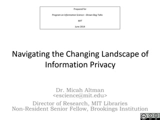 Prepared for
Program on Information Science – Brown Bag Talks
MIT
June 2014
Navigating the Changing Landscape of
Information Privacy
Dr. Micah Altman
<escience@mit.edu>
Director of Research, MIT Libraries
Non-Resident Senior Fellow, Brookings Institution
 