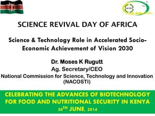 Science & Technology Role in Accelerated Socio-
Economic Achievement of Vision 2030
Dr. Moses K Rugutt
Ag. Secretary/CEO
National Commission for Science, Technology and Innovation
(NACOSTI)
CELEBRATING THE ADVANCES OF BIOTECHNOLOGY
FOR FOOD AND NUTRITIONAL SECURITY IN KENYA
30TH JUNE, 2014
 