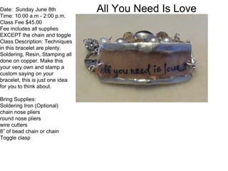 All You Need Is LoveDate: Sunday June 8th
Time: 10:00 a.m - 2:00 p.m.
Class Fee $45.00
Fee includes all supplies
EXCEPT the chain and toggle
Class Description: Techniques
in this bracelet are plenty.
Soldering, Resin, Stamping all
done on copper. Make this
your very own and stamp a
custom saying on your
bracelet, this is just one idea
for you to think about.
Bring Supplies:
Soldering Iron (Optional)
chain nose pliers
round nose pliers
wire cutters
8” of bead chain or chain
Toggle clasp
 