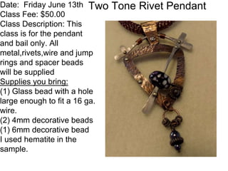 Two Tone Rivet PendantDate: Friday June 13th
Class Fee: $50.00
Class Description: This
class is for the pendant
and bail only. All
metal,rivets,wire and jump
rings and spacer beads
will be supplied
Supplies you bring:
(1) Glass bead with a hole
large enough to fit a 16 ga.
wire.
(2) 4mm decorative beads
(1) 6mm decorative bead
I used hematite in the
sample.
 