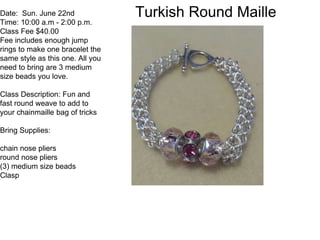 Turkish Round MailleDate: Sun. June 22nd
Time: 10:00 a.m - 2:00 p.m.
Class Fee $40.00
Fee includes enough jump
rings to make one bracelet the
same style as this one. All you
need to bring are 3 medium
size beads you love.
Class Description: Fun and
fast round weave to add to
your chainmaille bag of tricks
Bring Supplies:
chain nose pliers
round nose pliers
(3) medium size beads
Clasp
 
