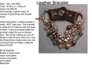 Leather BraceletDate: Sat. June 28th
Time: 10:00 a.m - 2:00 p.m.
Class Fee $45.00
Fee includes Leather (color of
choice) Crystal Snap and Crystal
spots.
Class Description: Leather jewelry is
really “HOT” right now. This bracelet
is really fun to make so soft and sexy
to wear. I have purchased really fun
summer colors for you to choose
from. We will be making our own D-
Rings to hold all your chain but if you
like these fancy crystal ones you can
purchase them at Hobby Lobby for
about $10.00
Bring Supplies:
Beads or bead chain
chain nose pliers
round nose pliers
wire cutters
Bead Mat
 