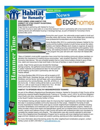HammerTime
HABBITATFORHUMANITYOFUTAHCOUNTY
June 2014
EDGE HOMES JOINS HABITAT FOR
HUMAITY OF UTAH COUNTY IN NATIONAL
BUILDING EFFORT
Edge Homes is partnering with Habitat for Human-
ity of Utah County to raise walls on a new three bedroom home in partnership with a low-income family
seeking decent and affordable housing in Saratoga Springs, as part of Habitat for Humanity’s Home
Builders Blitz 2014.
During this year’s event, the nationwide project seeks to build and
renovate nearly 260 homes, thanks to the skilled labor provided by
local professional homebuilders and construction firms.
Home Builders Blitz 2014 is a partnership between Habitat for Hu-
manity and the building industry to build homes across the nation.
Builders and Habitat affiliates work closely to organize all aspects
of building, including securing subcontractors and suppliers, fund-
raising, and seeking donations of materials. Builders participating
in the program this year will work with more than 80 Habitat affili-
ates.
“Many of Habitat’s most prolific supporters have come from the building community whose members un-
derstand the importance of creating strong communities,” said Jonathan Reckford, CEO of Habitat for
Humanity International. “We are incredibly grateful that so many home builders choose to give of their
time, talent and resources to help build hope in the lives of families in need of decent shelter.”
Locally, Edge Homes generously donated the Saratoga
Springs property, has gathered subcontractors and suppliers
to obtain materials and professional labor for the build and
will be heading up the build in partnership with the local
Habitat affiliate.
The Home Builders Blitz 2014 home will be located at 257
West 3580 South, Saratoga Springs, will be sold to Heather
McAllister and her family, and will begin with a groundbreak-
ing ceremony this coming Monday, June 9th, at 9:00 a.m. at
the home site. A ribbon cutting will be held on June 23rd at
9:00 a.m. with an open house to follow from 10-2. All inter-
ested community members are invited to attend.
HABITAT TO SPONSOR HEALTHY NEIGHBORHOODS TRAINING
As part of the affiliate’s Neighborhood Revitalization Initiative, Habitat for Humanity of Utah County will be
sponsoring a special Healthy Neighborhoods Training on Thursday, June 5, 2014, for all Provo Neighbor-
hood Chairs and other interested neighborhood residents. The training will begin with dinner at 6:00 p.m.
at the South Franklin Community Center in Provo.
The facilitated training will give leaders ideas for improving their neighborhoods and help them take the
first step in accessing available community resources for their areas. Habitat for Humanity of Utah
County expanded its mission three years ago to include neighborhood revitalization activities including
purchase rehabilitation and restoration and critical home repair and beautification projects. Habitat cur-
rently provides critical home repair and beautification grants and no-interest loans to low-income home-
owners, seniors and Veterans living in Utah County and works with professional labor and volunteers to
complete the needed repairs and projects. The organization was also recently selected to administer
Provo City’s Neighborhood Revitalization Program and is working with local neighborhood leaders to en-
gage and train residents and assist with exterior painting, planting and other beautification activities.
For more information about the training and/or the other neighborhood revitalization program, contact
Ashley Larson at (801) 344-8527 or ashley@habitatuc.org.
News
 