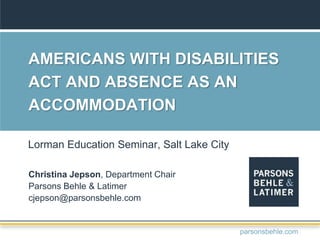 AMERICANS WITH DISABILITIES
ACT AND ABSENCE AS AN
ACCOMMODATION
Christina Jepson, Department Chair
Parsons Behle & Latimer
cjepson@parsonsbehle.com
Lorman Education Seminar, Salt Lake City
parsonsbehle.com
 