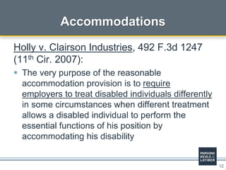 12
Accommodations
Holly v. Clairson Industries, 492 F.3d 1247
(11th Cir. 2007):
 The very purpose of the reasonable
accommodation provision is to require
employers to treat disabled individuals differently
in some circumstances when different treatment
allows a disabled individual to perform the
essential functions of his position by
accommodating his disability
 