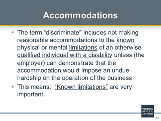 13
Accommodations
 The term “discriminate” includes not making
reasonable accommodations to the known
physical or mental limitations of an otherwise
qualified individual with a disability unless (the
employer) can demonstrate that the
accommodation would impose an undue
hardship on the operation of the business
 This means: “Known limitations” are very
important.
 