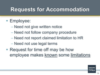 14
Requests for Accommodation
 Employee:
– Need not give written notice
– Need not follow company procedure
– Need not report claimed limitation to HR
– Need not use legal terms
 Request for time off may be how
employee makes known some limitations
 