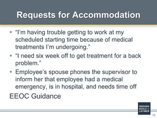 15
Requests for Accommodation
 “I’m having trouble getting to work at my
scheduled starting time because of medical
treatments I’m undergoing.”
 “I need six week off to get treatment for a back
problem.”
 Employee’s spouse phones the supervisor to
inform her that employee had a medical
emergency, is in hospital, and needs time off
EEOC Guidance
 