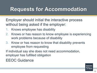 16
Requests for Accommodation
Employer should initial the interactive process
without being asked if the employer:
1. Knows employee has disability
2. Knows or has reason to know employee is experiencing
work problems because of disability
3. Know or has reason to know that disability prevents
employee from requesting
If individual say she does not need accommodation,
employer has fulfilled obligation
EEOC Guidance
 