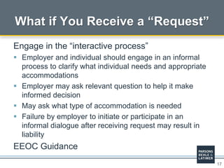 17
What if You Receive a “Request”
Engage in the “interactive process”
 Employer and individual should engage in an informal
process to clarify what individual needs and appropriate
accommodations
 Employer may ask relevant question to help it make
informed decision
 May ask what type of accommodation is needed
 Failure by employer to initiate or participate in an
informal dialogue after receiving request may result in
liability
EEOC Guidance
 