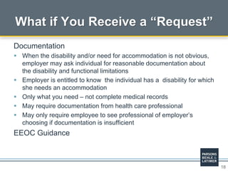 18
What if You Receive a “Request”
Documentation
 When the disability and/or need for accommodation is not obvious,
employer may ask individual for reasonable documentation about
the disability and functional limitations
 Employer is entitled to know the individual has a disability for which
she needs an accommodation
 Only what you need – not complete medical records
 May require documentation from health care professional
 May only require employee to see professional of employer’s
choosing if documentation is insufficient
EEOC Guidance
 