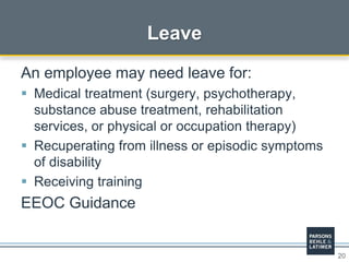 20
Leave
An employee may need leave for:
 Medical treatment (surgery, psychotherapy,
substance abuse treatment, rehabilitation
services, or physical or occupation therapy)
 Recuperating from illness or episodic symptoms
of disability
 Receiving training
EEOC Guidance
 