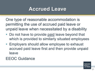 21
Accrued Leave
One type of reasonable accommodation is
permitting the use of accrued paid leave or
unpaid leave when necessitated by a disability
 Do not have to provide paid leave beyond that
which is provided to similarly situated employees
 Employers should allow employee to exhaust
accrued paid leave first and then provide unpaid
leave
EEOC Guidance
 