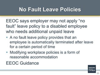 23
No Fault Leave Policies
EEOC says employer may not apply “no
fault” leave policy to a disabled employee
who needs additional unpaid leave
 A no fault leave policy provides that an
employee is automatically terminated after leave
for a certain period of time
 Modifying workplace policies is a form of
reasonable accommodation
EEOC Guidance
 