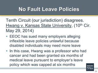 24
No Fault Leave Policies
Tenth Circuit (our jurisdiction) disagrees.
Hwang v. Kansas State University, (10th Cir.
May 29, 2014)
 EEOC has sued many employers alleging
inflexible leave policies unlawful because
disabled individuals may need more leave
 In this case, Hwang was a professor who had
cancer and had been granted six months of
medical leave pursuant to employer’s leave
policy which was capped at six months
 