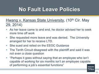 25
No Fault Leave Policies
Hwang v. Kansas State University, (10th Cir. May
29, 2014)
 As her leave came to and end, he doctor advised her to seek
more time off work
 She requested more leave and was denied. The University
arranged for her to receive LTD.
 She sued and relied on the EEOC Guidance
 The Tenth Circuit disagreed with the plaintiff and said it was
not even a close question
 “Perhaps it goes without saying that an employee who isn’t
capable of working for six months isn’t an employee capable
of performing a job’s essential functions”
 
