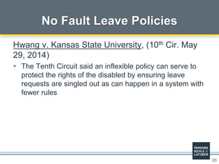 26
No Fault Leave Policies
Hwang v. Kansas State University, (10th Cir. May
29, 2014)
 The Tenth Circuit said an inflexible policy can serve to
protect the rights of the disabled by ensuring leave
requests are singled out as can happen in a system with
fewer rules
 