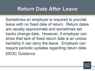 27
Return Date After Leave
Sometimes an employer is required to provide
leave with no fixed date of return. Return dates
are usually approximate and sometimes set
backs change date. However, if employer can
show that lack of fixed return date is an undue
hardship it can deny the leave. Employer can
require periodic updates regarding return date.
EEOC Guidance
 