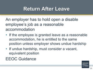 28
Return After Leave
An employer has to hold open a disable
employee’s job as a reasonable
accommodation
 If the employee is granted leave as a reasonable
accommodation, he is entitled to the same
position unless employer shows undue hardship
 If undue hardship, must consider a vacant,
equivalent position
EEOC Guidance
 