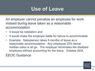 29
Use of Leave
An employer cannot penalize an employee for work
missed during leave taken as a reasonable
accommodation
 It would be retaliation and
 It would make the employer liable for failure to accommodate
 Example: Salesperson takes 5 months of leave as a
reasonable accommodation. Any employee 25% below
median sales is let go. The employer terminates the disabled
employee without accounting for the leave. Violates ADA.
EEOC Guidance
 