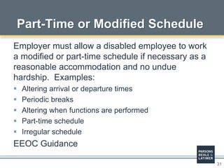 31
Part-Time or Modified Schedule
Employer must allow a disabled employee to work
a modified or part-time schedule if necessary as a
reasonable accommodation and no undue
hardship. Examples:
 Altering arrival or departure times
 Periodic breaks
 Altering when functions are performed
 Part-time schedule
 Irregular schedule
EEOC Guidance
 