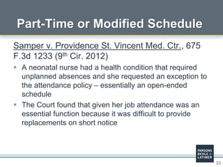 33
Part-Time or Modified Schedule
Samper v. Providence St. Vincent Med. Ctr., 675
F.3d 1233 (9th Cir. 2012)
 A neonatal nurse had a health condition that required
unplanned absences and she requested an exception to
the attendance policy – essentially an open-ended
schedule
 The Court found that given her job attendance was an
essential function because it was difficult to provide
replacements on short notice
 