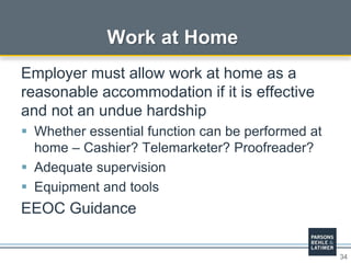 34
Work at Home
Employer must allow work at home as a
reasonable accommodation if it is effective
and not an undue hardship
 Whether essential function can be performed at
home – Cashier? Telemarketer? Proofreader?
 Adequate supervision
 Equipment and tools
EEOC Guidance
 