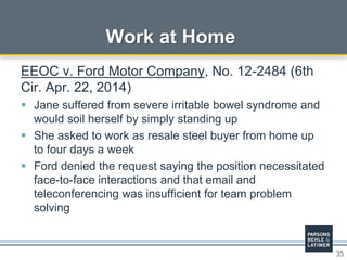35
Work at Home
EEOC v. Ford Motor Company, No. 12-2484 (6th
Cir. Apr. 22, 2014)
 Jane suffered from severe irritable bowel syndrome and
would soil herself by simply standing up
 She asked to work as resale steel buyer from home up
to four days a week
 Ford denied the request saying the position necessitated
face-to-face interactions and that email and
teleconferencing was insufficient for team problem
solving
 