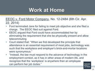 36
Work at Home
EEOC v. Ford Motor Company, No. 12-2484 (6th Cir. Apr.
22, 2014)
 Ford terminated Jane for failing to meet job objective and she filed a
charge. The EEOC filed suit against Ford.
 EEOC argued that Ford could have accommodated her by
eliminating the requirement that she be physically present and allow
telecommuting
 Court stated that: “When we first developed the principle that
attendance is an essential requirement of most jobs, technology was
such that the workplace and employer’s brick-and-mortar locations
were synonymous.”
 “Instead, the law must respond to the advance of technology in the
employment context, as it has in other areas of modern life, and
recognize that the ‘workplace’ is anywhere than an employee
can perform her job duties.”
 