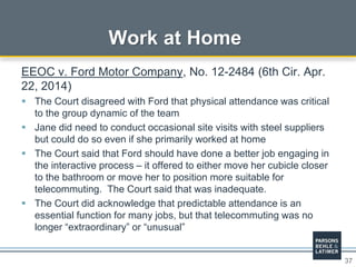 37
Work at Home
EEOC v. Ford Motor Company, No. 12-2484 (6th Cir. Apr.
22, 2014)
 The Court disagreed with Ford that physical attendance was critical
to the group dynamic of the team
 Jane did need to conduct occasional site visits with steel suppliers
but could do so even if she primarily worked at home
 The Court said that Ford should have done a better job engaging in
the interactive process – it offered to either move her cubicle closer
to the bathroom or move her to position more suitable for
telecommuting. The Court said that was inadequate.
 The Court did acknowledge that predictable attendance is an
essential function for many jobs, but that telecommuting was no
longer “extraordinary” or “unusual”
 