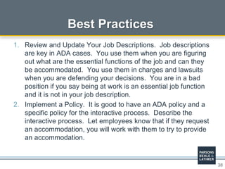 38
Best Practices
1. Review and Update Your Job Descriptions. Job descriptions
are key in ADA cases. You use them when you are figuring
out what are the essential functions of the job and can they
be accommodated. You use them in charges and lawsuits
when you are defending your decisions. You are in a bad
position if you say being at work is an essential job function
and it is not in your job description.
2. Implement a Policy. It is good to have an ADA policy and a
specific policy for the interactive process. Describe the
interactive process. Let employees know that if they request
an accommodation, you will work with them to try to provide
an accommodation.
 