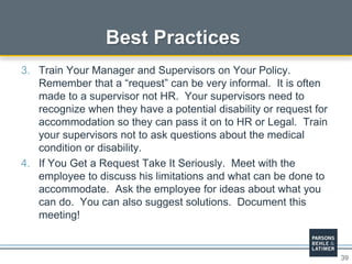 39
Best Practices
3. Train Your Manager and Supervisors on Your Policy.
Remember that a “request” can be very informal. It is often
made to a supervisor not HR. Your supervisors need to
recognize when they have a potential disability or request for
accommodation so they can pass it on to HR or Legal. Train
your supervisors not to ask questions about the medical
condition or disability.
4. If You Get a Request Take It Seriously. Meet with the
employee to discuss his limitations and what can be done to
accommodate. Ask the employee for ideas about what you
can do. You can also suggest solutions. Document this
meeting!
 