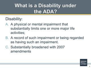 4
What is a Disability under
the ADA?
Disability:
A. A physical or mental impairment that
substantially limits one or more major life
activities;
B. A record of such impairment or being regarded
as having such an impairment.
C. Substantially broadened with 2007
amendments
 