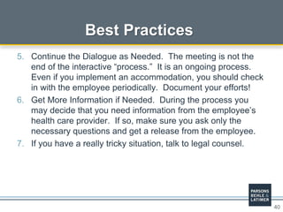 40
Best Practices
5. Continue the Dialogue as Needed. The meeting is not the
end of the interactive “process.” It is an ongoing process.
Even if you implement an accommodation, you should check
in with the employee periodically. Document your efforts!
6. Get More Information if Needed. During the process you
may decide that you need information from the employee’s
health care provider. If so, make sure you ask only the
necessary questions and get a release from the employee.
7. If you have a really tricky situation, talk to legal counsel.
 