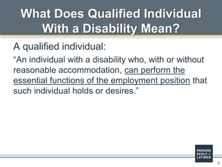 5
What Does Qualified Individual
With a Disability Mean?
A qualified individual:
“An individual with a disability who, with or without
reasonable accommodation, can perform the
essential functions of the employment position that
such individual holds or desires.”
 