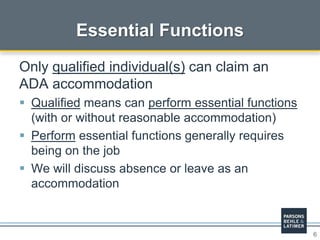 6
Essential Functions
Only qualified individual(s) can claim an
ADA accommodation
 Qualified means can perform essential functions
(with or without reasonable accommodation)
 Perform essential functions generally requires
being on the job
 We will discuss absence or leave as an
accommodation
 