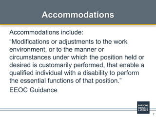 7
Accommodations
Accommodations include:
“Modifications or adjustments to the work
environment, or to the manner or
circumstances under which the position held or
desired is customarily performed, that enable a
qualified individual with a disability to perform
the essential functions of that position.”
EEOC Guidance
 