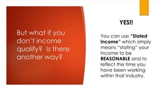 But what if you
don’t income
qualify? Is there
another way?
YES!!
You can use “Stated
Income” which simply
means “stating” your
income to be
REASONABLE and to
reflect the time you
have been working
within that industry.
 