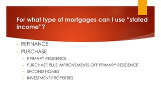 For what type of mortgages can I use “stated
income”?
• REFINANCE
• PURCHASE
• PRIMARY RESIDENCE
• PURCHASE PLUS IMPROVEMENTS OFF PRIMARY RESIDENCE
• SECOND HOMES
• INVESTMENT PROPERTIES
 