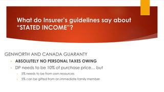 What do Insurer’s guidelines say about
“STATED INCOME”?
GENWORTH AND CANADA GUARANTY
• ABSOLUTELY NO PERSONAL TAXES OWING
• DP needs to be 10% of purchase price… but
• 5% needs to be from own resources
• 5% can be gifted from an immediate family member
 