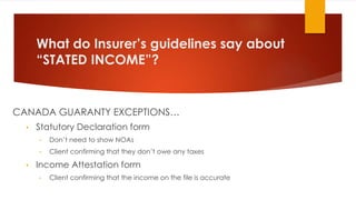 What do Insurer’s guidelines say about
“STATED INCOME”?
CANADA GUARANTY EXCEPTIONS…
• Statutory Declaration form
• Don’t need to show NOAs
• Client confirming that they don’t owe any taxes
• Income Attestation form
• Client confirming that the income on the file is accurate
 