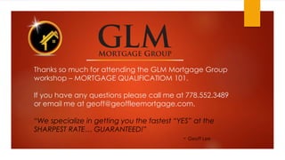 Thanks so much for attending the GLM Mortgage Group
workshop – MORTGAGE QUALIFICATIOM 101.
If you have any questions please call me at 778.552.3489
or email me at geoff@geoffleemortgage.com.
“We specialize in getting you the fastest “YES” at the
SHARPEST RATE… GUARANTEED!”
- Geoff Lee
 