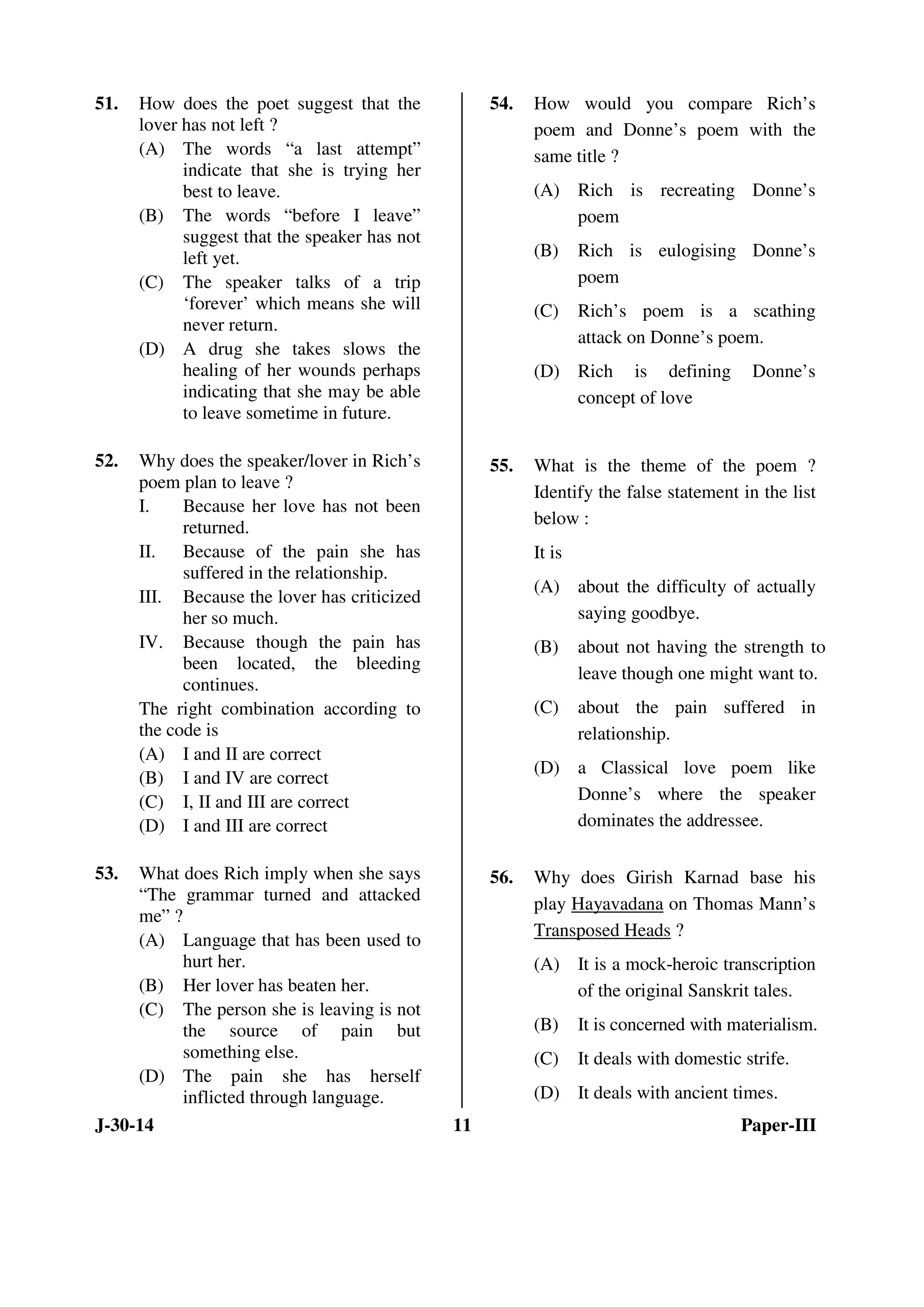 51. How does the poet suggest that the 
lover has not left ? 
(A) The words “a last attempt” 
indicate that she is trying her 
best to leave. 
(B) The words “before I leave” 
suggest that the speaker has not 
left yet. 
(C) The speaker talks of a trip 
‘forever’ which means she will 
never return. 
(D) A drug she takes slows the 
healing of her wounds perhaps 
indicating that she may be able 
to leave sometime in future. 
52. Why does the speaker/lover in Rich’s 
poem plan to leave ? 
I. Because her love has not been 
returned. 
II. Because of the pain she has 
suffered in the relationship. 
III. Because the lover has criticized 
her so much. 
IV. Because though the pain has 
been located, the bleeding 
continues. 
The right combination according to 
the code is 
(A) I and II are correct 
(B) I and IV are correct 
(C) I, II and III are correct 
(D) I and III are correct 
53. What does Rich imply when she says 
“The grammar turned and attacked 
me” ? 
(A) Language that has been used to 
hurt her. 
(B) Her lover has beaten her. 
(C) The person she is leaving is not 
the source of pain but 
something else. 
(D) The pain she has herself 
inflicted through language. 
54. How would you compare Rich’s 
poem and Donne’s poem with the 
same title ? 
(A) Rich is recreating Donne’s 
poem 
(B) Rich is eulogising Donne’s 
poem 
(C) Rich’s poem is a scathing 
attack on Donne’s poem. 
(D) Rich is defining Donne’s 
concept of love 
55. What is the theme of the poem ? 
Identify the false statement in the list 
below : 
It is 
(A) about the difficulty of actually 
saying goodbye. 
(B) about not having the strength to 
leave though one might want to. 
(C) about the pain suffered in 
relationship. 
(D) a Classical love poem like 
Donne’s where the speaker 
dominates the addressee. 
56. Why does Girish Karnad base his 
play Hayavadana on Thomas Mann’s 
Transposed Heads ? 
(A) It is a mock-heroic transcription 
of the original Sanskrit tales. 
(B) It is concerned with materialism. 
(C) It deals with domestic strife. 
(D) It deals with ancient times. 
J-30-14 11 Paper-III 
 