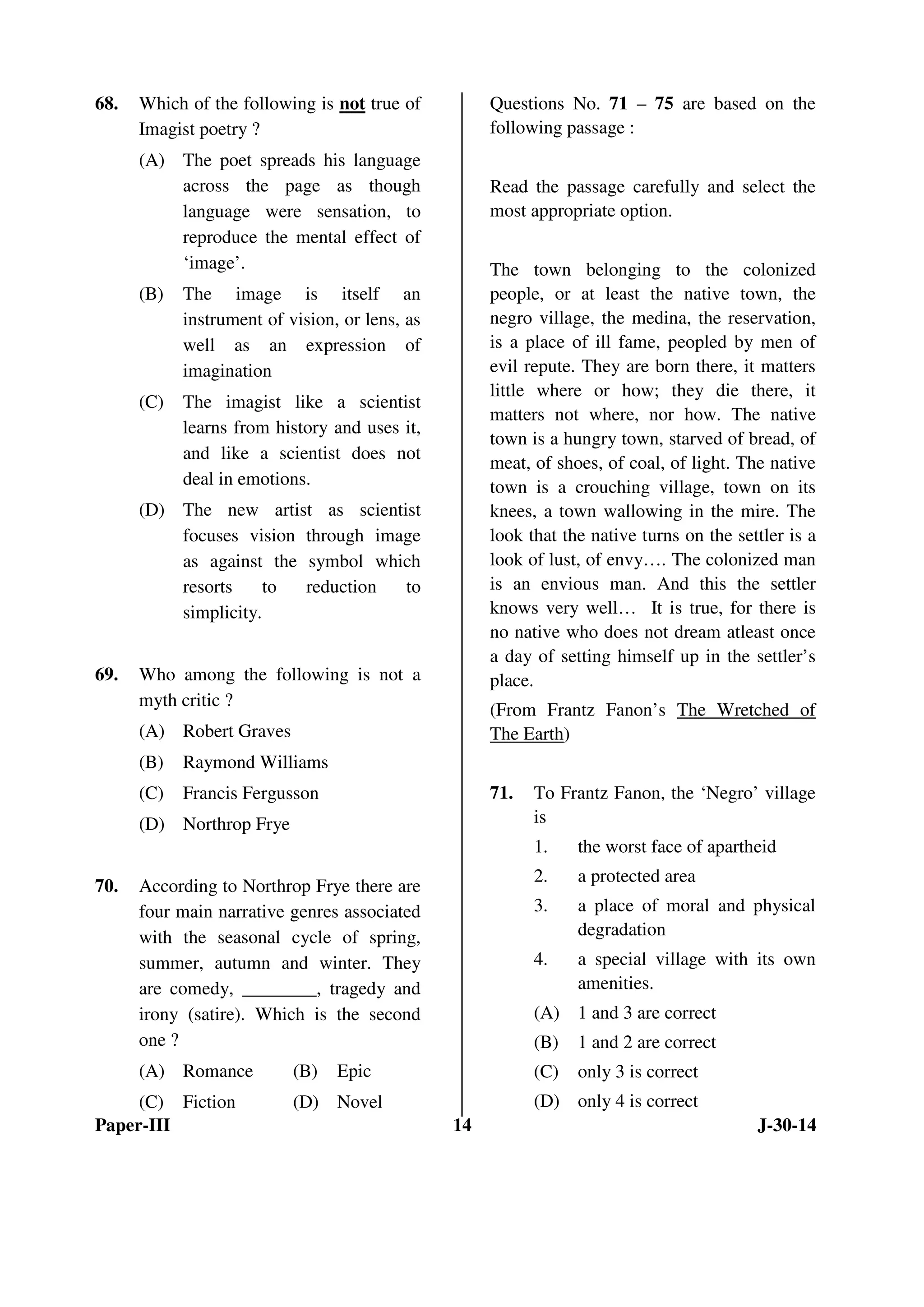 68. Which of the following is not true of 
Imagist poetry ? 
(A) The poet spreads his language 
across the page as though 
language were sensation, to 
reproduce the mental effect of 
‘image’. 
(B) The image is itself an 
instrument of vision, or lens, as 
well as an expression of 
imagination 
(C) The imagist like a scientist 
learns from history and uses it, 
and like a scientist does not 
deal in emotions. 
(D) The new artist as scientist 
focuses vision through image 
as against the symbol which 
resorts to reduction to 
simplicity. 
69. Who among the following is not a 
myth critic ? 
(A) Robert Graves 
(B) Raymond Williams 
(C) Francis Fergusson 
(D) Northrop Frye 
70. According to Northrop Frye there are 
four main narrative genres associated 
with the seasonal cycle of spring, 
summer, autumn and winter. They 
are comedy, ________, tragedy and 
irony (satire). Which is the second 
one ? 
(A) Romance (B) Epic 
(C) Fiction (D) Novel 
Questions No. 71 – 75 are based on the 
following passage : 
Read the passage carefully and select the 
most appropriate option. 
The town belonging to the colonized 
people, or at least the native town, the 
negro village, the medina, the reservation, 
is a place of ill fame, peopled by men of 
evil repute. They are born there, it matters 
little where or how; they die there, it 
matters not where, nor how. The native 
town is a hungry town, starved of bread, of 
meat, of shoes, of coal, of light. The native 
town is a crouching village, town on its 
knees, a town wallowing in the mire. The 
look that the native turns on the settler is a 
look of lust, of envy…. The colonized man 
is an envious man. And this the settler 
knows very well… It is true, for there is 
no native who does not dream atleast once 
a day of setting himself up in the settler’s 
place. 
(From Frantz Fanon’s The Wretched of 
The Earth) 
71. To Frantz Fanon, the ‘Negro’ village 
is 
1. the worst face of apartheid 
2. a protected area 
3. a place of moral and physical 
degradation 
4. a special village with its own 
amenities. 
(A) 1 and 3 are correct 
(B) 1 and 2 are correct 
(C) only 3 is correct 
(D) only 4 is correct 
Paper-III 14 J-30-14 
 
