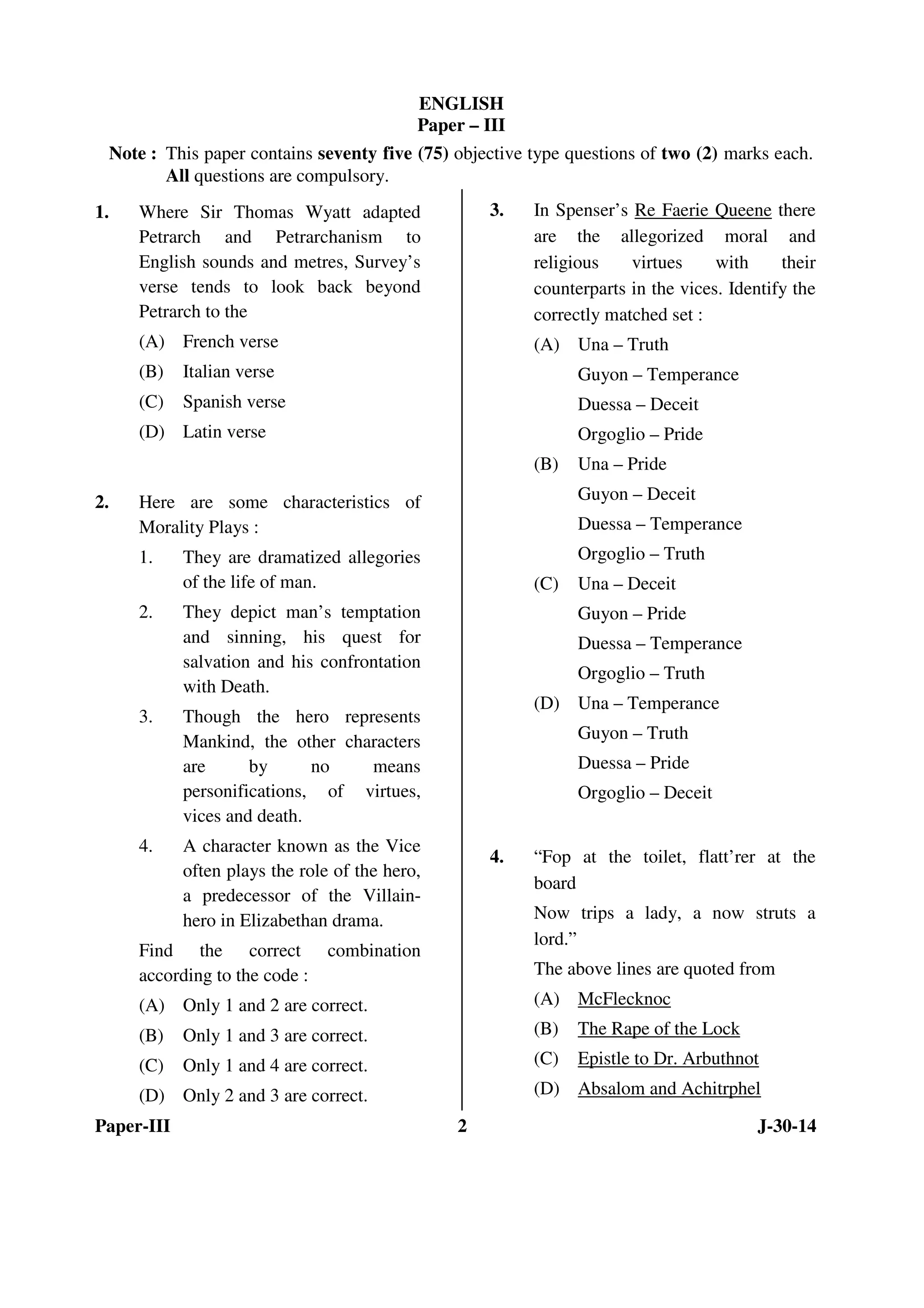 ENGLISH 
Paper – III 
Note : This paper contains seventy five (75) objective type questions of two (2) marks each. 
All questions are compulsory. 
1. Where Sir Thomas Wyatt adapted 
Petrarch and Petrarchanism to 
English sounds and metres, Survey’s 
verse tends to look back beyond 
Petrarch to the 
(A) French verse 
(B) Italian verse 
(C) Spanish verse 
(D) Latin verse 
2. Here are some characteristics of 
Morality Plays : 
1. They are dramatized allegories 
of the life of man. 
2. They depict man’s temptation 
and sinning, his quest for 
salvation and his confrontation 
with Death. 
3. Though the hero represents 
Mankind, the other characters 
are by no means 
personifications, of virtues, 
vices and death. 
4. A character known as the Vice 
often plays the role of the hero, 
a predecessor of the Villain-hero 
in Elizabethan drama. 
Find the correct combination 
according to the code : 
(A) Only 1 and 2 are correct. 
(B) Only 1 and 3 are correct. 
(C) Only 1 and 4 are correct. 
(D) Only 2 and 3 are correct. 
3. In Spenser’s Re Faerie Queene there 
are the allegorized moral and 
religious virtues with their 
counterparts in the vices. Identify the 
correctly matched set : 
(A) Una – Truth 
Guyon – Temperance 
Duessa – Deceit 
Orgoglio – Pride 
(B) Una – Pride 
Guyon – Deceit 
Duessa – Temperance 
Orgoglio – Truth 
(C) Una – Deceit 
Guyon – Pride 
Duessa – Temperance 
Orgoglio – Truth 
(D) Una – Temperance 
Guyon – Truth 
Duessa – Pride 
Orgoglio – Deceit 
4. “Fop at the toilet, flatt’rer at the 
board 
Now trips a lady, a now struts a 
lord.” 
The above lines are quoted from 
(A) McFlecknoc 
(B) The Rape of the Lock 
(C) Epistle to Dr. Arbuthnot 
(D) Absalom and Achitrphel 
Paper-III 2 J-30-14 
 